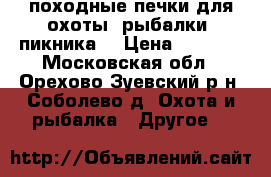 походные печки для охоты ,рыбалки ,пикника  › Цена ­ 2 000 - Московская обл., Орехово-Зуевский р-н, Соболево д. Охота и рыбалка » Другое   
